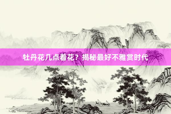 牡丹花几点着花？揭秘最好不雅赏时代
